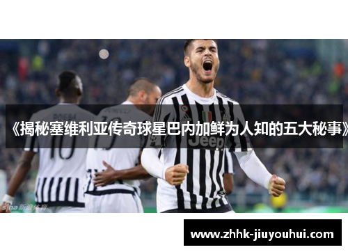 《揭秘塞维利亚传奇球星巴内加鲜为人知的五大秘事》
