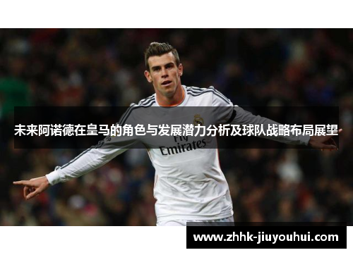 未来阿诺德在皇马的角色与发展潜力分析及球队战略布局展望