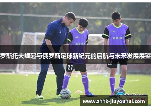 罗斯托夫崛起与俄罗斯足球新纪元的启航与未来发展展望 罗斯托夫崛起与俄罗斯足球新纪元的启航与未来发展展望