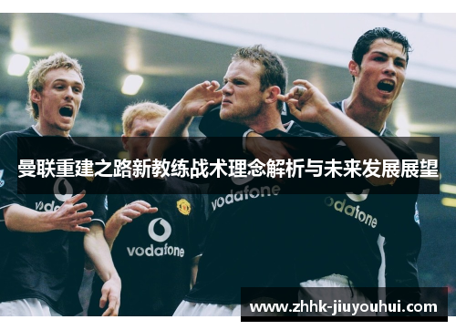 曼联重建之路新教练战术理念解析与未来发展展望 曼联重建之路新教练战术理念解析与未来发展展望