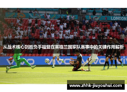 从战术核心到胜负手福登在英格兰国家队赛事中的关键作用解析