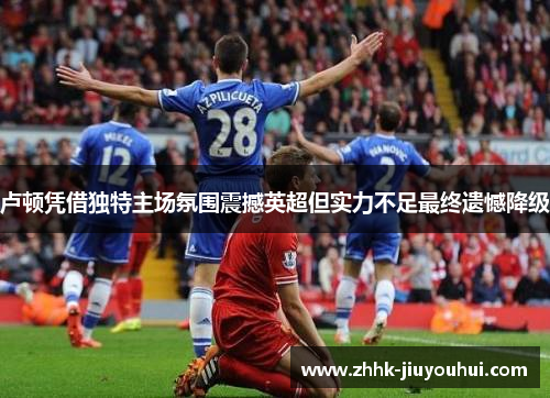 卢顿凭借独特主场氛围震撼英超但实力不足最终遗憾降级 卢顿凭借独特主场氛围震撼英超但实力不足最终遗憾降级