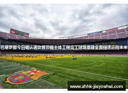 巴塞罗那今日确认诺坎普顶棚主体工程完工球场重建全面提速迈向未来 巴塞罗那今日确认诺坎普顶棚主体工程完工球场重建全面提速迈向未来