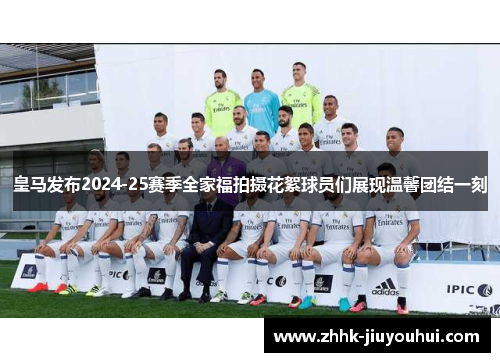 皇马发布2024-25赛季全家福拍摄花絮球员们展现温馨团结一刻