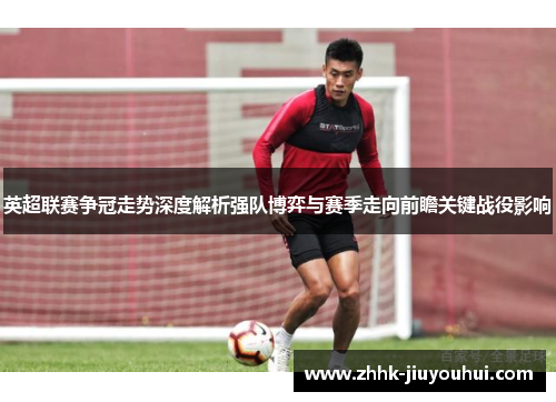 英超联赛争冠走势深度解析强队博弈与赛季走向前瞻关键战役影响