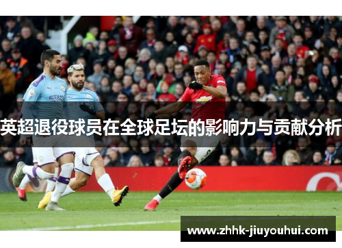 英超退役球员在全球足坛的影响力与贡献分析