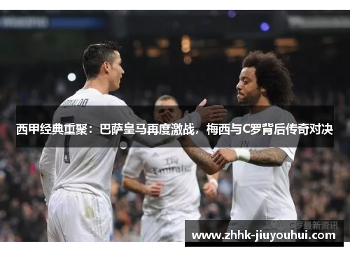 西甲经典重聚：巴萨皇马再度激战，梅西与C罗背后传奇对决