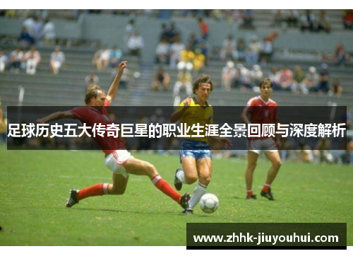 足球历史五大传奇巨星的职业生涯全景回顾与深度解析 足球历史五大传奇巨星的职业生涯全景回顾与深度解析