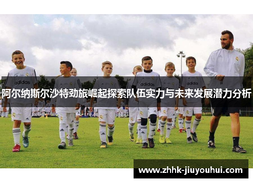 阿尔纳斯尔沙特劲旅崛起探索队伍实力与未来发展潜力分析