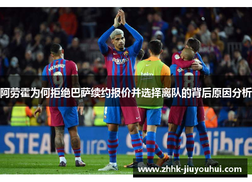 阿劳霍为何拒绝巴萨续约报价并选择离队的背后原因分析