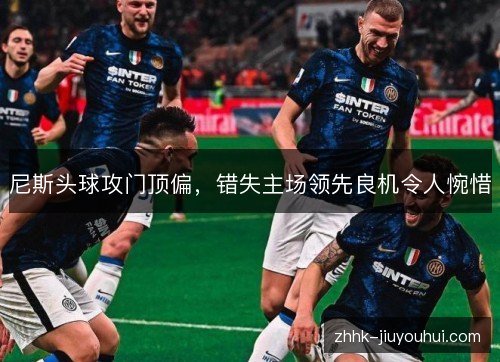 尼斯头球攻门顶偏,错失主场领先良机令人惋惜 尼斯头球攻门顶偏,错失主场领先良机令人惋惜